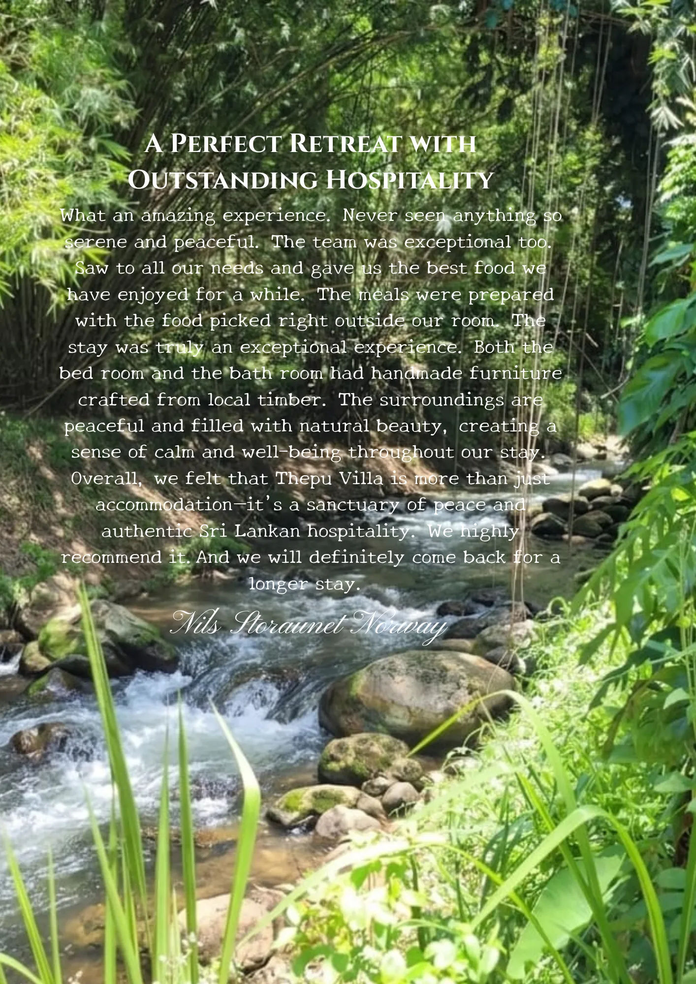 Guest review by Nils Storaunet, Norway – A Perfect Retreat with Outstanding Hospitality: What an amazing experience. Never seen anything so serene and peaceful. The team was exceptional too. Saw to all our needs and gave us the best food we have enjoyed for a while. The meals were prepared with the food picked right outside our room. The stay was truly an exceptional experience. Both the bed room and the bath room had handmade furniture crafted from local timber. The surroundings are peaceful and filled with natural beauty, creating a sense of calm and well-being throughout our stay. Overall, we felt that Thepu Villa is more than just accommodation—it's a sanctuary of peace and authentic Sri Lankan hospitality. We highly recommend it. And we will definitely come back for a longer stay.