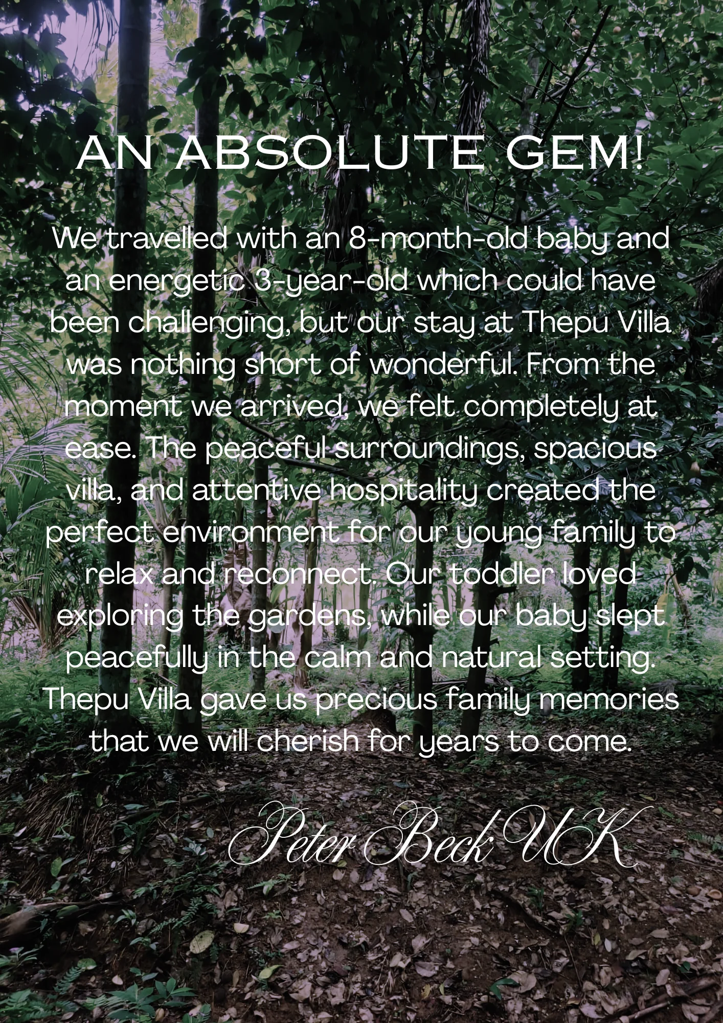 Guest review by Peter Beck, UK – An Absolute Gem: We travelled with an 8-month-old baby and an energetic 3-year-old which could have been challenging, but our stay at Thepu Villa was nothing short of wonderful. From the moment we arrived, we felt completely at ease. The peaceful surroundings, spacious villa, and attentive hospitality created the perfect environment for our young family to relax and reconnect. Our toddler loved exploring the gardens, while our baby slept peacefully in the calm and natural setting. Thepu Villa gave us precious family memories that we will cherish for years to come.